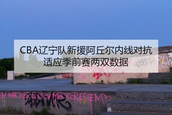 CBA辽宁队新援阿丘尔内线对抗适应季前赛两双数据
