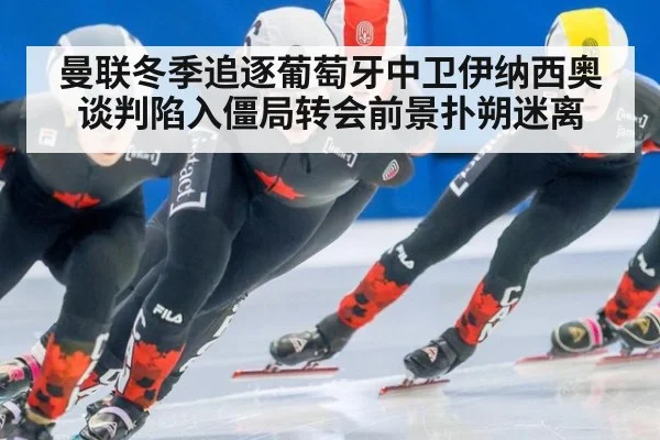 曼联冬季追逐葡萄牙中卫伊纳西奥谈判陷入僵局转会前景扑朔迷离