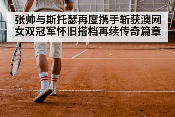 张帅与斯托瑟再度携手斩获澳网女双冠军怀旧搭档再续传奇篇章